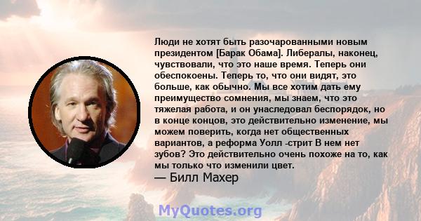 Люди не хотят быть разочарованными новым президентом [Барак Обама]. Либералы, наконец, чувствовали, что это наше время. Теперь они обеспокоены. Теперь то, что они видят, это больше, как обычно. Мы все хотим дать ему