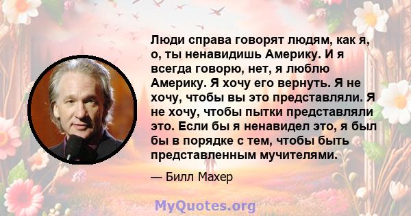 Люди справа говорят людям, как я, о, ты ненавидишь Америку. И я всегда говорю, нет, я люблю Америку. Я хочу его вернуть. Я не хочу, чтобы вы это представляли. Я не хочу, чтобы пытки представляли это. Если бы я ненавидел 