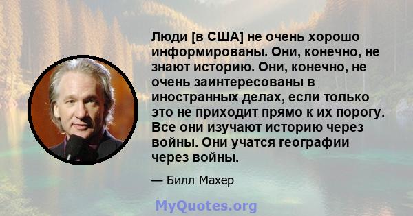 Люди [в США] не очень хорошо информированы. Они, конечно, не знают историю. Они, конечно, не очень заинтересованы в иностранных делах, если только это не приходит прямо к их порогу. Все они изучают историю через войны.