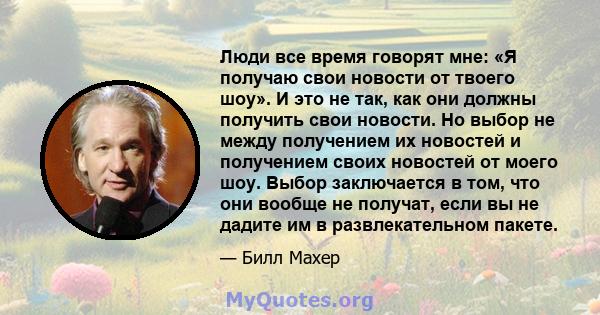 Люди все время говорят мне: «Я получаю свои новости от твоего шоу». И это не так, как они должны получить свои новости. Но выбор не между получением их новостей и получением своих новостей от моего шоу. Выбор