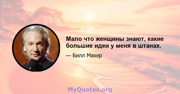 Мало что женщины знают, какие большие идеи у меня в штанах.