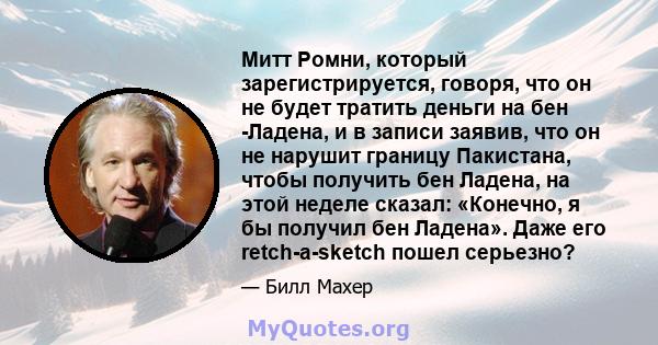 Митт Ромни, который зарегистрируется, говоря, что он не будет тратить деньги на бен -Ладена, и в записи заявив, что он не нарушит границу Пакистана, чтобы получить бен Ладена, на этой неделе сказал: «Конечно, я бы