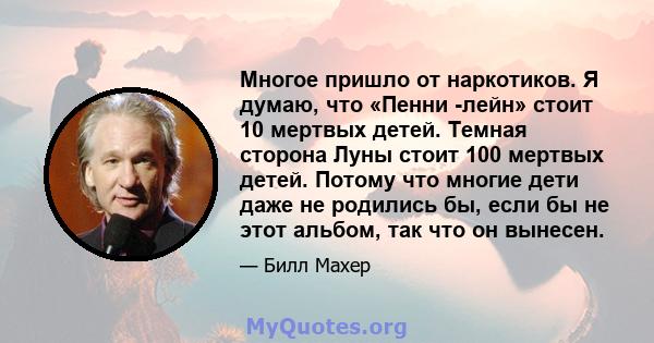 Многое пришло от наркотиков. Я думаю, что «Пенни -лейн» стоит 10 мертвых детей. Темная сторона Луны стоит 100 мертвых детей. Потому что многие дети даже не родились бы, если бы не этот альбом, так что он вынесен.