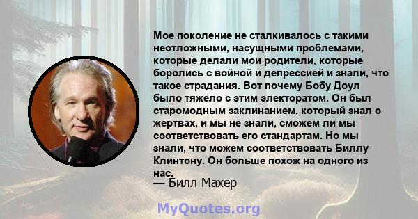 Мое поколение не сталкивалось с такими неотложными, насущными проблемами, которые делали мои родители, которые боролись с войной и депрессией и знали, что такое страдания. Вот почему Бобу Доул было тяжело с этим