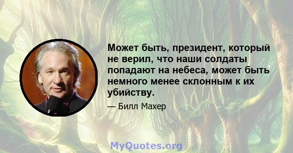 Может быть, президент, который не верил, что наши солдаты попадают на небеса, может быть немного менее склонным к их убийству.