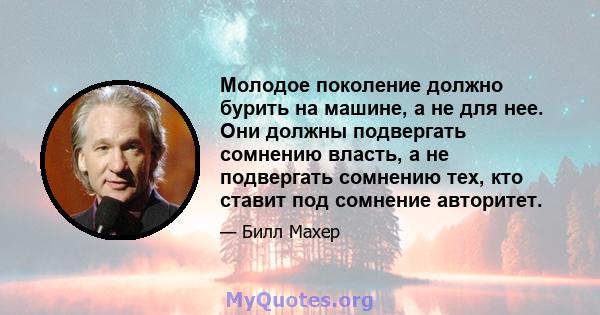 Молодое поколение должно бурить на машине, а не для нее. Они должны подвергать сомнению власть, а не подвергать сомнению тех, кто ставит под сомнение авторитет.