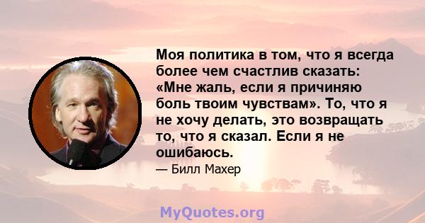 Моя политика в том, что я всегда более чем счастлив сказать: «Мне жаль, если я причиняю боль твоим чувствам». То, что я не хочу делать, это возвращать то, что я сказал. Если я не ошибаюсь.