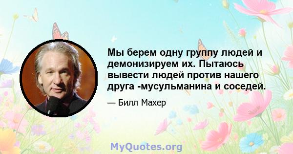 Мы берем одну группу людей и демонизируем их. Пытаюсь вывести людей против нашего друга -мусульманина и соседей.