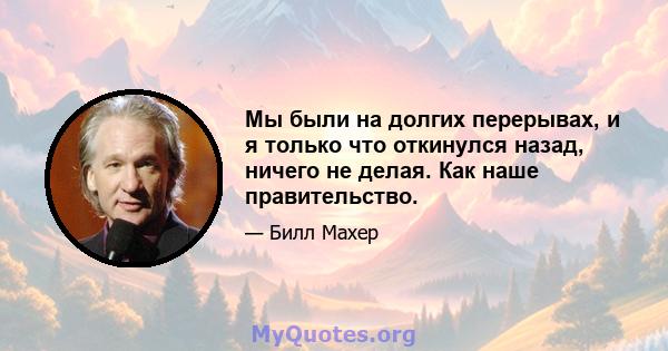 Мы были на долгих перерывах, и я только что откинулся назад, ничего не делая. Как наше правительство.