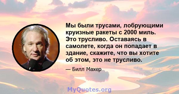 Мы были трусами, лобрующими круизные ракеты с 2000 миль. Это трусливо. Оставаясь в самолете, когда он попадает в здание, скажите, что вы хотите об этом, это не трусливо.