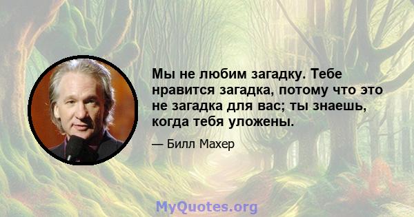 Мы не любим загадку. Тебе нравится загадка, потому что это не загадка для вас; ты знаешь, когда тебя уложены.