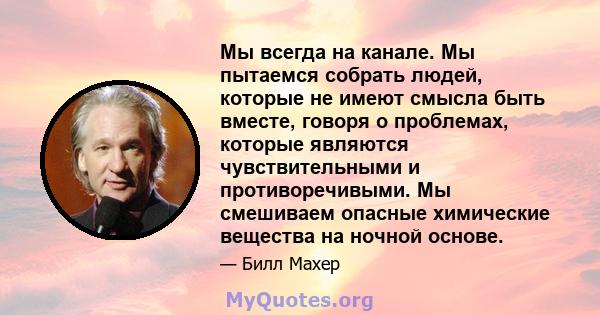 Мы всегда на канале. Мы пытаемся собрать людей, которые не имеют смысла быть вместе, говоря о проблемах, которые являются чувствительными и противоречивыми. Мы смешиваем опасные химические вещества на ночной основе.