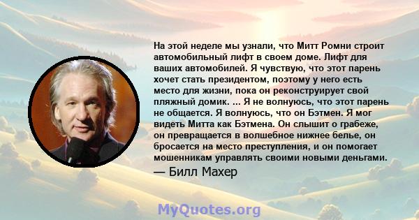 На этой неделе мы узнали, что Митт Ромни строит автомобильный лифт в своем доме. Лифт для ваших автомобилей. Я чувствую, что этот парень хочет стать президентом, поэтому у него есть место для жизни, пока он