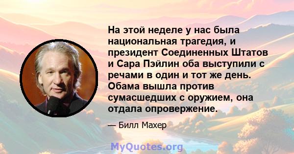 На этой неделе у нас была национальная трагедия, и президент Соединенных Штатов и Сара Пэйлин оба выступили с речами в один и тот же день. Обама вышла против сумасшедших с оружием, она отдала опровержение.