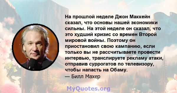 На прошлой неделе Джон Маккейн сказал, что основы нашей экономики сильны. На этой неделе он сказал, что это худший кризис со времен Второй мировой войны. Поэтому он приостановил свою кампанию, если только вы не