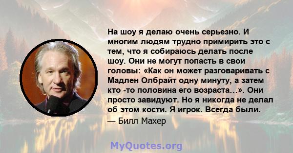 На шоу я делаю очень серьезно. И многим людям трудно примирить это с тем, что я собираюсь делать после шоу. Они не могут попасть в свои головы: «Как он может разговаривать с Мадлен Олбрайт одну минуту, а затем кто -то