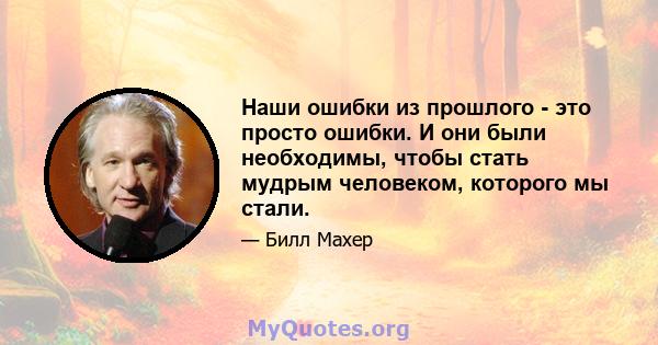 Наши ошибки из прошлого - это просто ошибки. И они были необходимы, чтобы стать мудрым человеком, которого мы стали.