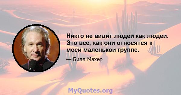 Никто не видит людей как людей. Это все, как они относятся к моей маленькой группе.