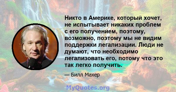 Никто в Америке, который хочет, не испытывает никаких проблем с его получением, поэтому, возможно, поэтому мы не видим поддержки легализации. Люди не думают, что необходимо легализовать его, потому что это так легко