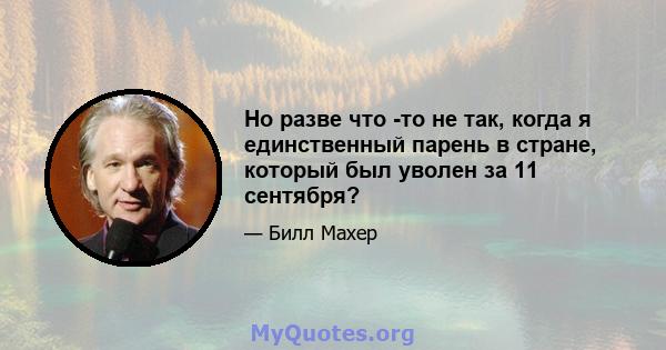 Но разве что -то не так, когда я единственный парень в стране, который был уволен за 11 сентября?