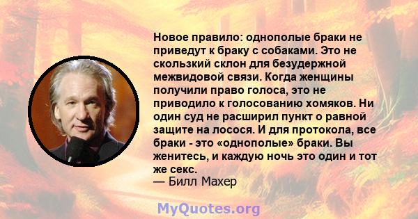 Новое правило: однополые браки не приведут к браку с собаками. Это не скользкий склон для безудержной межвидовой связи. Когда женщины получили право голоса, это не приводило к голосованию хомяков. Ни один суд не