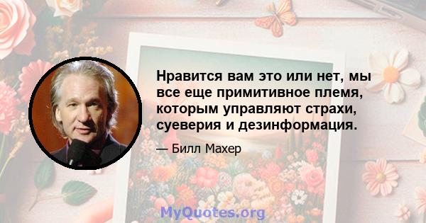 Нравится вам это или нет, мы все еще примитивное племя, которым управляют страхи, суеверия и дезинформация.