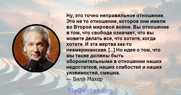 Ну, это точно неправильное отношение. Это не то отношение, которое они имели во Второй мировой войне. Вы отношение в том, что свобода означает, что вы можете делать все, что хотите, когда хотите. И эта жертва как-то