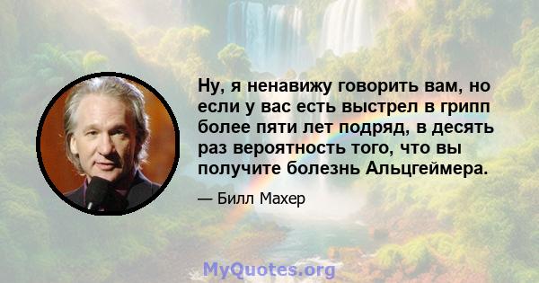 Ну, я ненавижу говорить вам, но если у вас есть выстрел в грипп более пяти лет подряд, в десять раз вероятность того, что вы получите болезнь Альцгеймера.