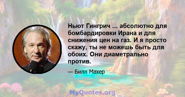 Ньют Гингрич ... абсолютно для бомбардировки Ирана и для снижения цен на газ. И я просто скажу, ты не можешь быть для обоих. Они диаметрально против.