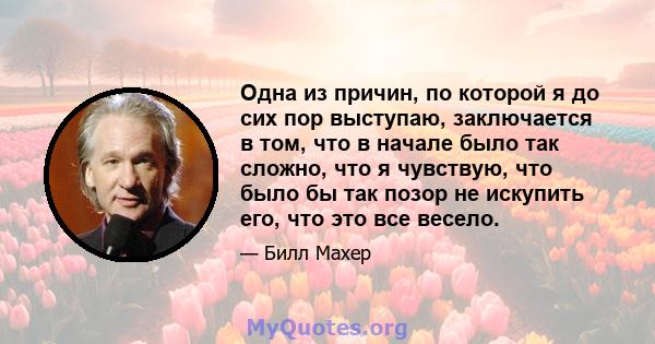 Одна из причин, по которой я до сих пор выступаю, заключается в том, что в начале было так сложно, что я чувствую, что было бы так позор не искупить его, что это все весело.