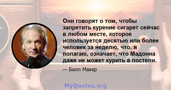 Они говорят о том, чтобы запретить курение сигарет сейчас в любом месте, которое используется десятью или более человек за неделю, что, я полагаю, означает, что Мадонна даже не может курить в постели.