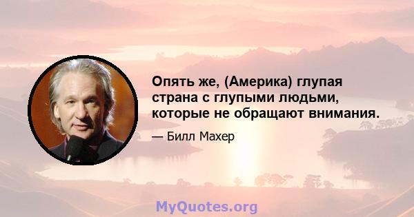 Опять же, (Америка) глупая страна с глупыми людьми, которые не обращают внимания.