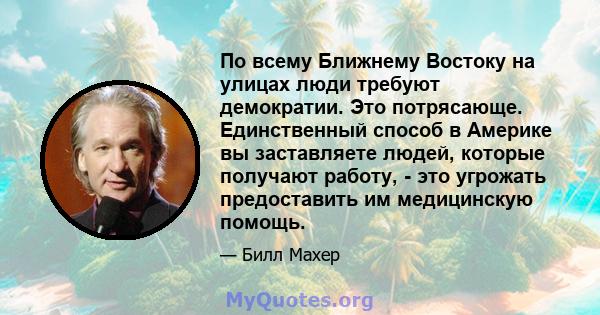 По всему Ближнему Востоку на улицах люди требуют демократии. Это потрясающе. Единственный способ в Америке вы заставляете людей, которые получают работу, - это угрожать предоставить им медицинскую помощь.