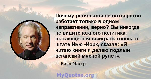 Почему региональное потворство работает только в одном направлении, верно? Вы никогда не видите южного политика, пытающегося выиграть голоса в штате Нью -Йорк, сказав: «Я читаю книги и делаю подлый веганский мясной