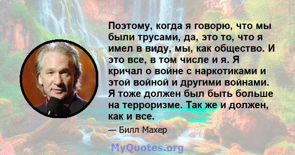 Поэтому, когда я говорю, что мы были трусами, да, это то, что я имел в виду, мы, как общество. И это все, в том числе и я. Я кричал о войне с наркотиками и этой войной и другими войнами. Я тоже должен был быть больше на 