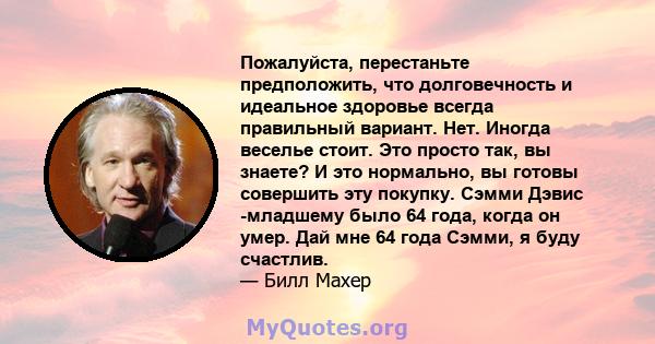 Пожалуйста, перестаньте предположить, что долговечность и идеальное здоровье всегда правильный вариант. Нет. Иногда веселье стоит. Это просто так, вы знаете? И это нормально, вы готовы совершить эту покупку. Сэмми Дэвис 