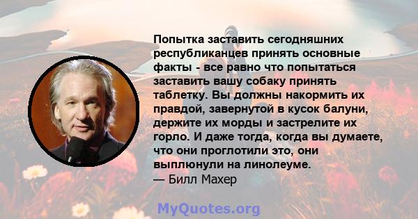 Попытка заставить сегодняшних республиканцев принять основные факты - все равно что попытаться заставить вашу собаку принять таблетку. Вы должны накормить их правдой, завернутой в кусок балуни, держите их морды и