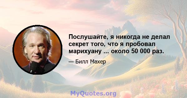 Послушайте, я никогда не делал секрет того, что я пробовал марихуану ... около 50 000 раз.