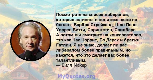 Посмотрите на список либералов, которые активны в политике, если не бегают. Барбра Стрейзанд, Шон Пенн, Уоррен Битти, Спрингстин, Спилберг ... А потом вы смотрите на консерваторов, это как Чак Норрис, Бо Дерек и братья