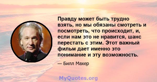 Правду может быть трудно взять, но мы обязаны смотреть и посмотреть, что происходит, и, если нам это не нравится, шанс перестать с этим. Этот важный фильм дает именно это понимание и эту возможность.