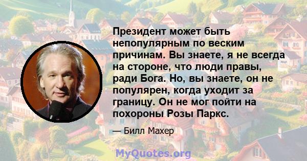 Президент может быть непопулярным по веским причинам. Вы знаете, я не всегда на стороне, что люди правы, ради Бога. Но, вы знаете, он не популярен, когда уходит за границу. Он не мог пойти на похороны Розы Паркс.