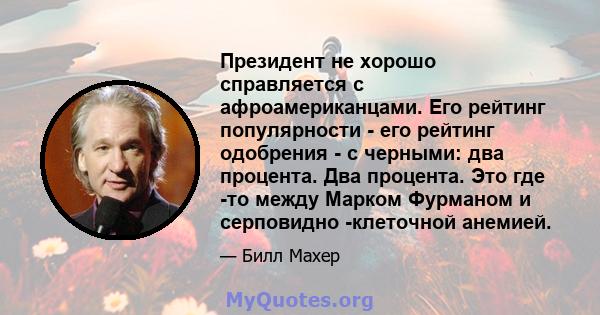 Президент не хорошо справляется с афроамериканцами. Его рейтинг популярности - его рейтинг одобрения - с черными: два процента. Два процента. Это где -то между Марком Фурманом и серповидно -клеточной анемией.