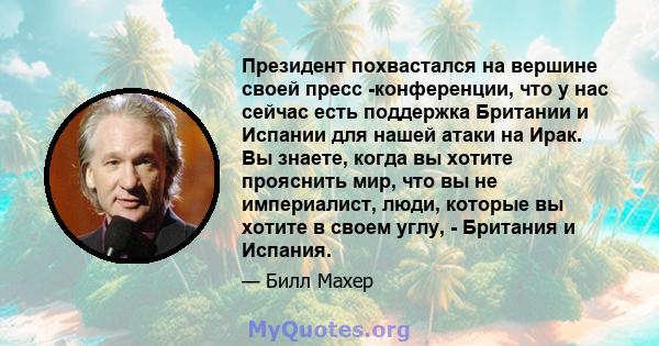 Президент похвастался на вершине своей пресс -конференции, что у нас сейчас есть поддержка Британии и Испании для нашей атаки на Ирак. Вы знаете, когда вы хотите прояснить мир, что вы не империалист, люди, которые вы