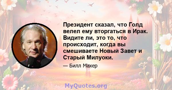 Президент сказал, что Голд велел ему вторгаться в Ирак. Видите ли, это то, что происходит, когда вы смешиваете Новый Завет и Старый Милуоки.