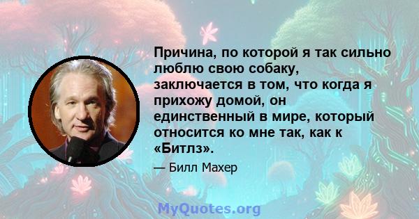 Причина, по которой я так сильно люблю свою собаку, заключается в том, что когда я прихожу домой, он единственный в мире, который относится ко мне так, как к «Битлз».