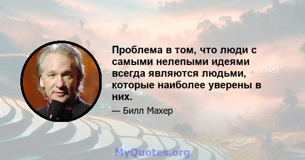 Проблема в том, что люди с самыми нелепыми идеями всегда являются людьми, которые наиболее уверены в них.