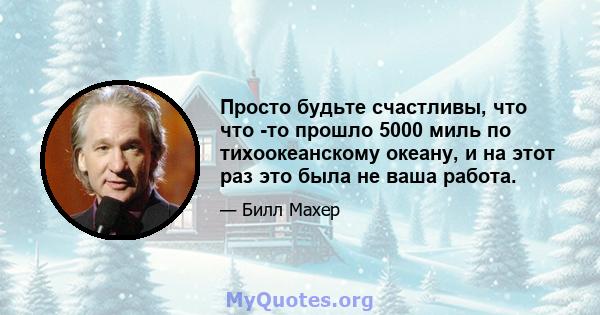 Просто будьте счастливы, что что -то прошло 5000 миль по тихоокеанскому океану, и на этот раз это была не ваша работа.