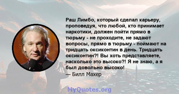 Раш Лимбо, который сделал карьеру, проповедуя, что любой, кто принимает наркотики, должен пойти прямо в тюрьму - не проходите, не задают вопросы, прямо в тюрьму - поймают на тридцать оксиконтин в день. Тридцать