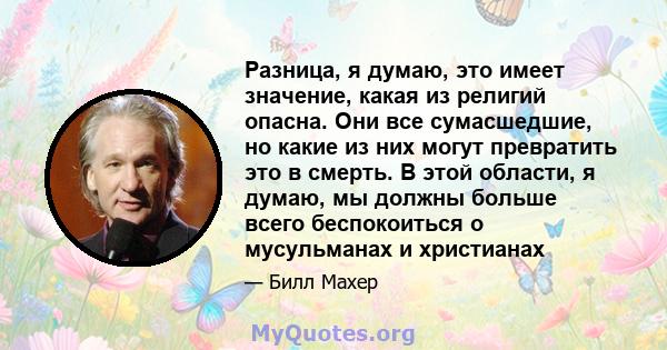 Разница, я думаю, это имеет значение, какая из религий опасна. Они все сумасшедшие, но какие из них могут превратить это в смерть. В этой области, я думаю, мы должны больше всего беспокоиться о мусульманах и христианах