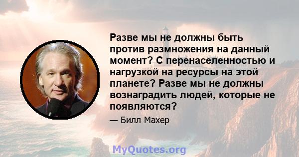 Разве мы не должны быть против размножения на данный момент? С перенаселенностью и нагрузкой на ресурсы на этой планете? Разве мы не должны вознаградить людей, которые не появляются?